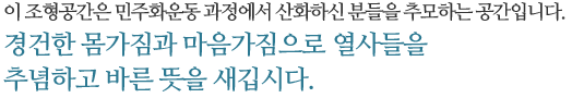 이 조형공간은 민주화운동 과정에서 산화하신 분들을 추모하는 공간입니다. 경건한 몸가짐과 마음가짐으로 열사들을 추념하고 바른 뜻을 새깁시다.