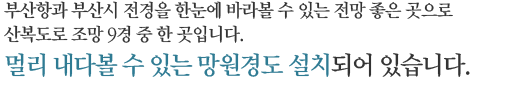 부산항과 부산시 전경을 한눈에 바라볼수 있는 전망 좋은 곳입니다. 망원경이 설치되어 방문객의 편의를 도모할 수 있도록 하였습니다.