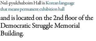 Nul-pyulchuboim Hall is Korean language that means permanent exhibition hall and is located on the 2nd floor of the Democratic Struggle Memorial Building. 