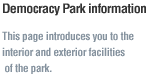 Democracy Park information. This page introduces you to the 
interior and exterior facilities of the park.