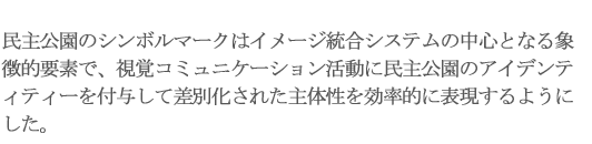 民主公園のシンボルマークはイメージ統合システムの中心となる象徴的要素で、視覚コミュニケーション活動に民主公園のアイデンティティーを付与して差別化された主体性を効率的に表現するようにした。 