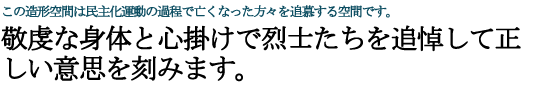 この造形空間は民主化運動の過程で亡くなった方々を追慕する空間です。 敬虔な身体と心掛けで烈士たちを追悼して正しい意思を刻みます。