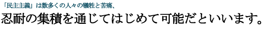 民主主義, は数多くの人々の犠牲と苦痛、忍耐の集積を通じてはじめて可能だといいます。 